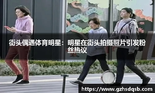 街头偶遇体育明星：明星在街头拍摄照片引发粉丝热议